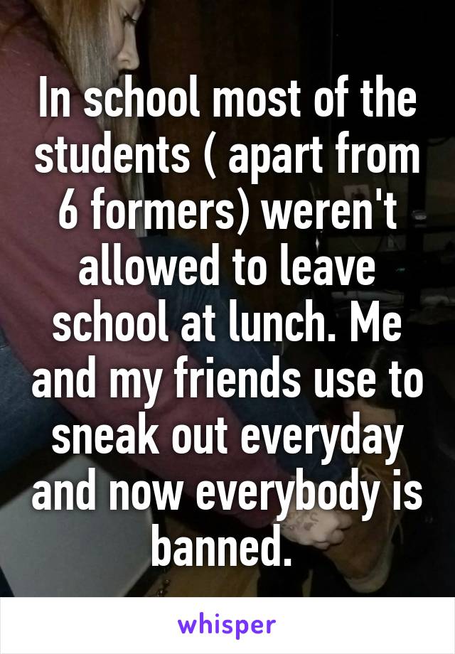 In school most of the students ( apart from 6 formers) weren't allowed to leave school at lunch. Me and my friends use to sneak out everyday and now everybody is banned. 