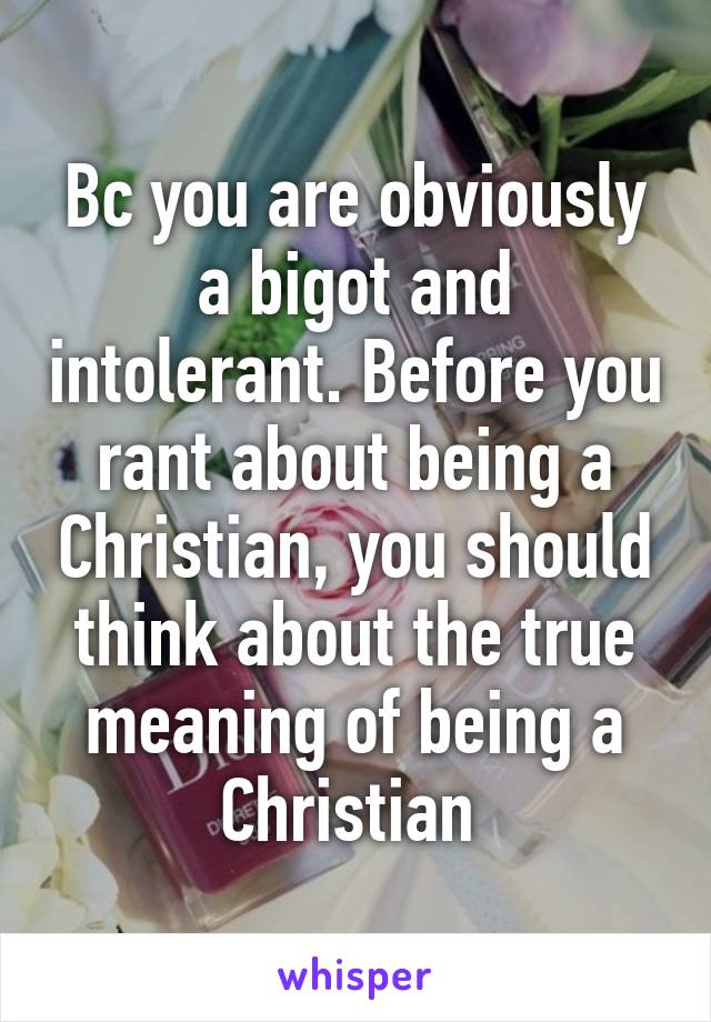 Bc you are obviously a bigot and intolerant. Before you rant about being a Christian, you should think about the true meaning of being a Christian 