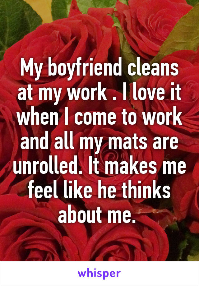 My boyfriend cleans at my work . I love it when I come to work and all my mats are unrolled. It makes me feel like he thinks about me. 