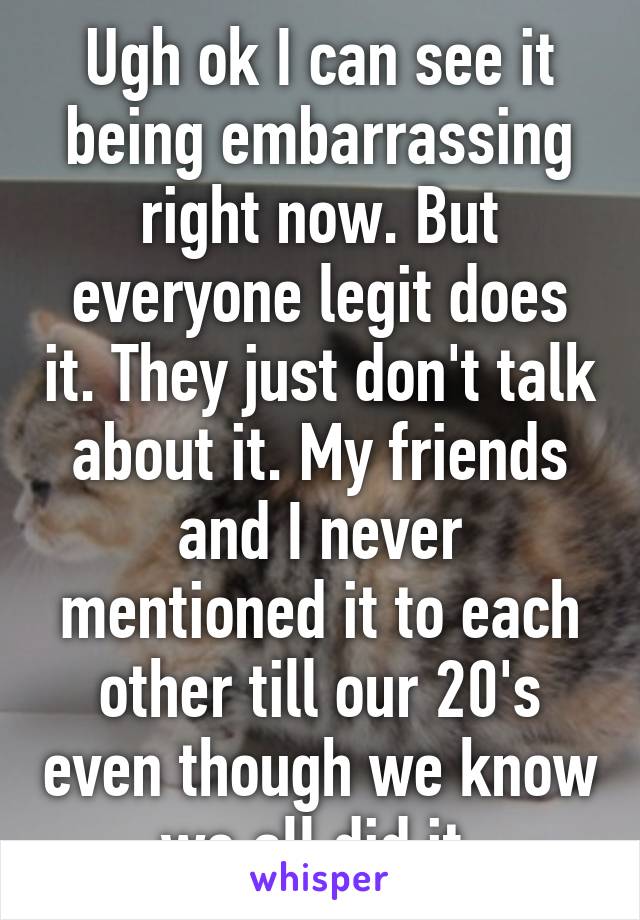 Ugh ok I can see it being embarrassing right now. But everyone legit does it. They just don't talk about it. My friends and I never mentioned it to each other till our 20's even though we know we all did it 