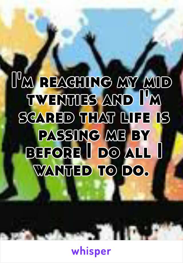 I'm reaching my mid twenties and I'm scared that life is passing me by before I do all I wanted to do. 