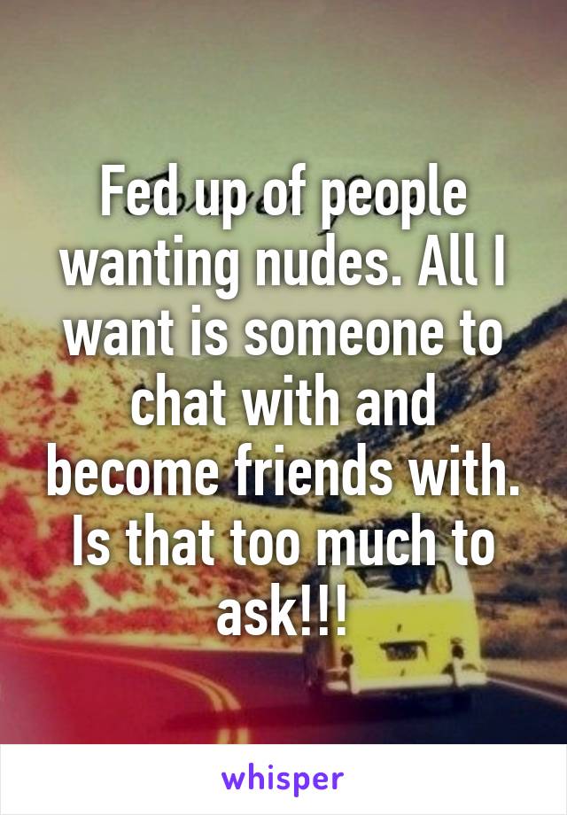 Fed up of people wanting nudes. All I want is someone to chat with and become friends with. Is that too much to ask!!!