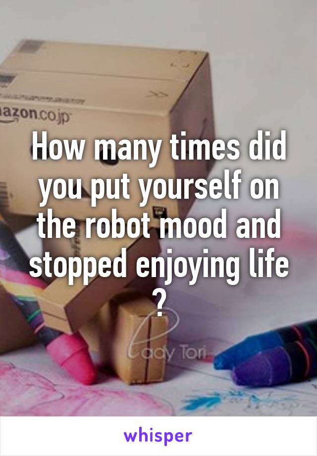 How many times did you put yourself on the robot mood and stopped enjoying life ?