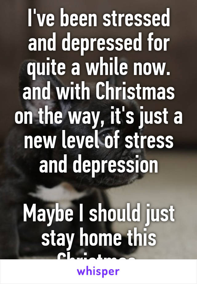 I've been stressed and depressed for quite a while now. and with Christmas on the way, it's just a new level of stress and depression

Maybe I should just stay home this Christmas.