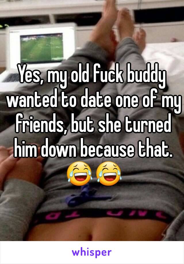 Yes, my old fuck buddy wanted to date one of my friends, but she turned him down because that. 😂😂