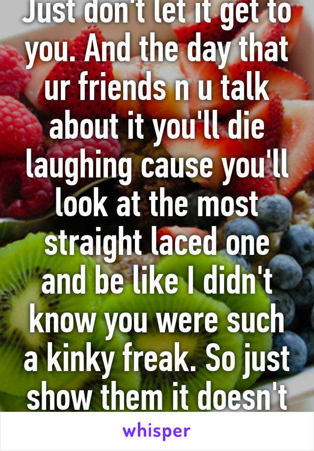 Just don't let it get to you. And the day that ur friends n u talk about it you'll die laughing cause you'll look at the most straight laced one and be like I didn't know you were such a kinky freak. So just show them it doesn't bother you and 1/2 