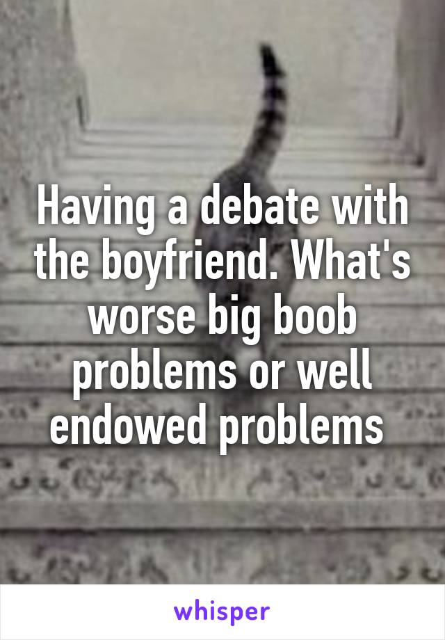 Having a debate with the boyfriend. What's worse big boob problems or well endowed problems 