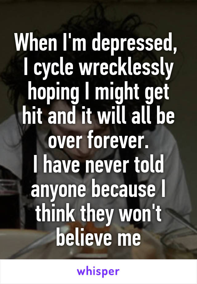 When I'm depressed, 
I cycle wrecklessly
hoping I might get
hit and it will all be over forever.
I have never told anyone because I think they won't believe me