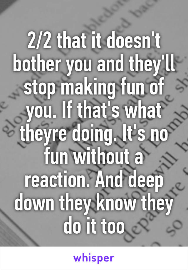 2/2 that it doesn't bother you and they'll stop making fun of you. If that's what theyre doing. It's no fun without a reaction. And deep down they know they do it too