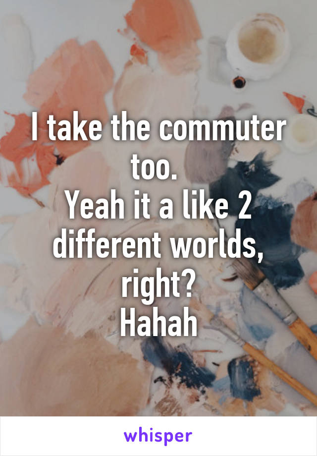 I take the commuter too. 
Yeah it a like 2 different worlds, right?
Hahah