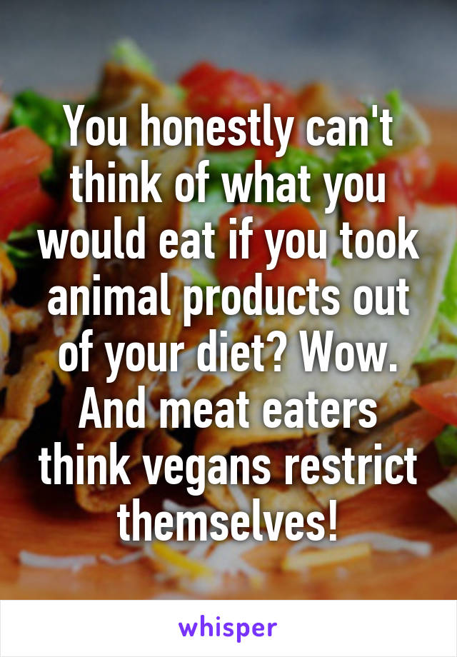 You honestly can't think of what you would eat if you took animal products out of your diet? Wow. And meat eaters think vegans restrict themselves!