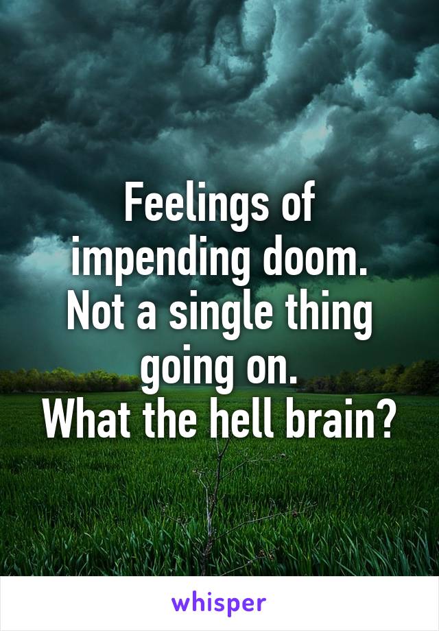 Feelings of impending doom.
Not a single thing going on.
What the hell brain?