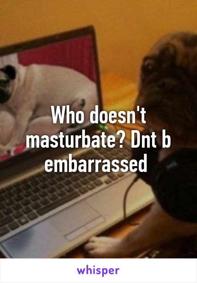 Who doesn't masturbate? Dnt b embarrassed 