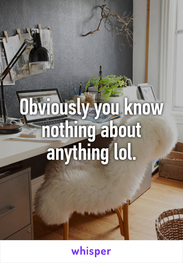 Obviously you know nothing about anything lol.