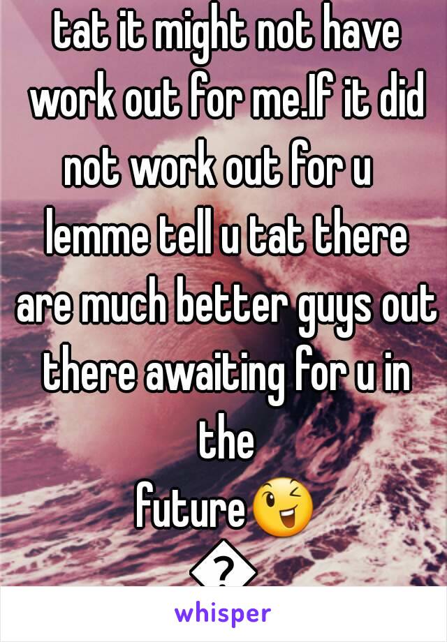 Do u hav a crush?I think tat it might not have work out for me.If it did not work out for u   lemme tell u tat there are much better guys out there awaiting for u in the future😉😊