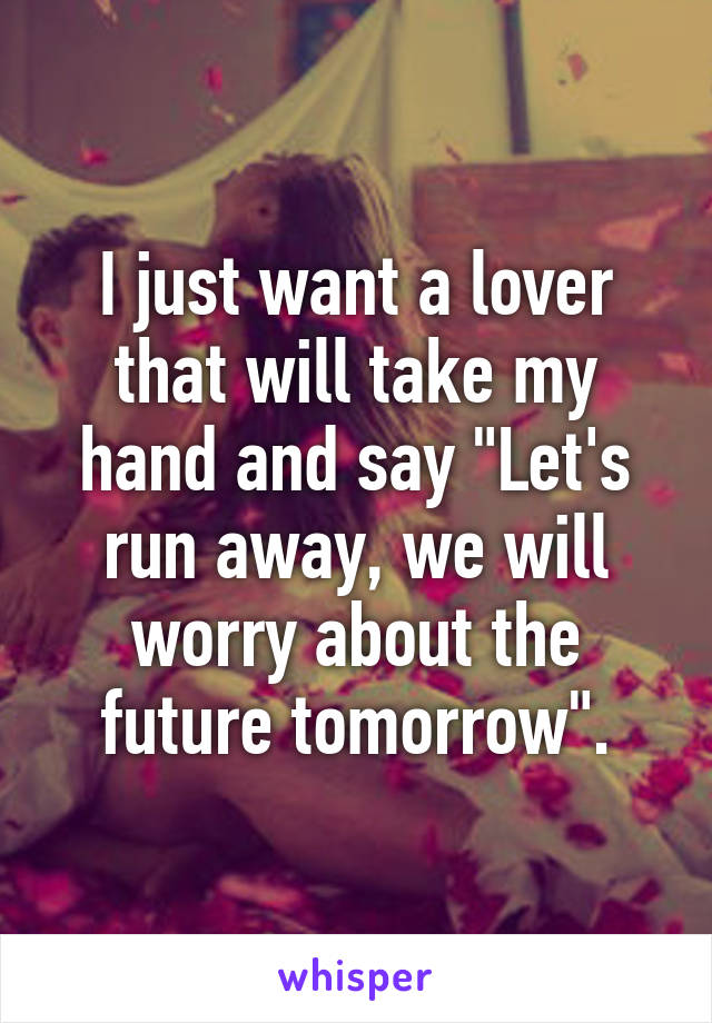 I just want a lover that will take my hand and say "Let's run away, we will worry about the future tomorrow".