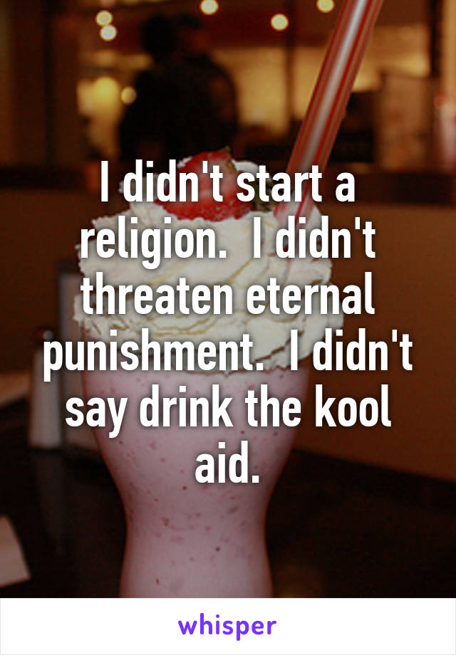 I didn't start a religion.  I didn't threaten eternal punishment.  I didn't say drink the kool aid.