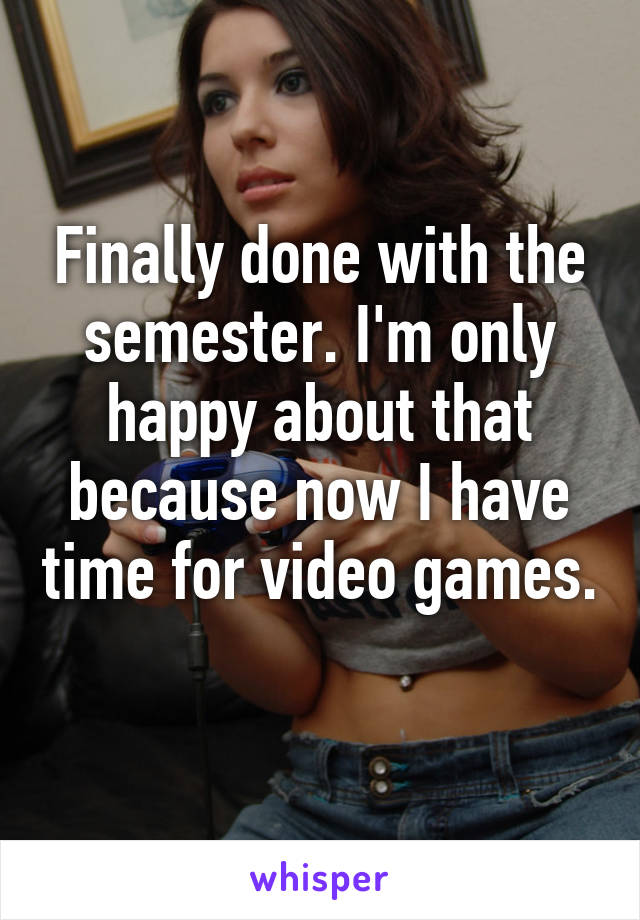 Finally done with the semester. I'm only happy about that because now I have time for video games. 