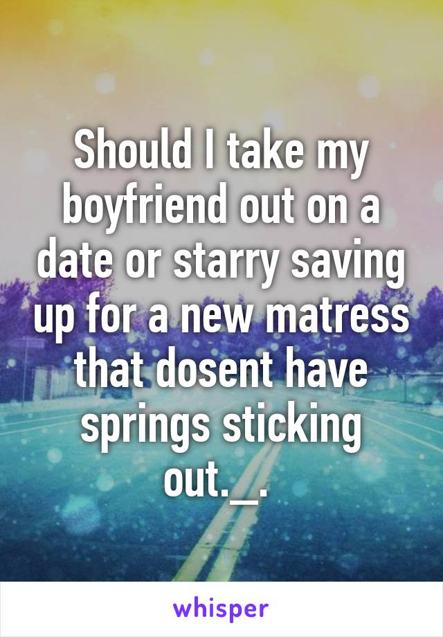 Should I take my boyfriend out on a date or starry saving up for a new matress that dosent have springs sticking out._. 