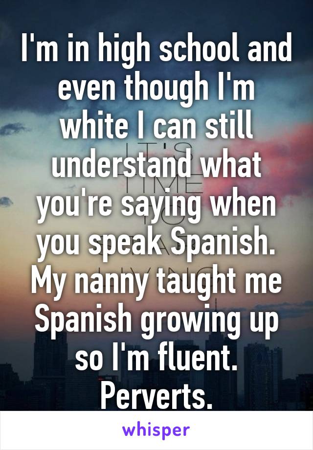 I'm in high school and even though I'm white I can still understand what you're saying when you speak Spanish. My nanny taught me Spanish growing up so I'm fluent. Perverts.