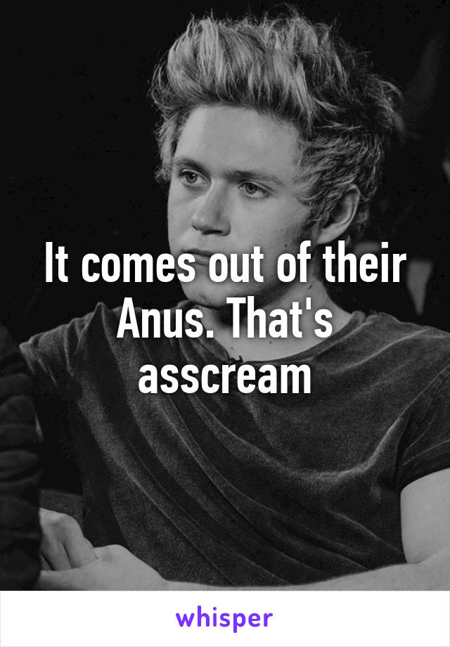 It comes out of their Anus. That's asscream