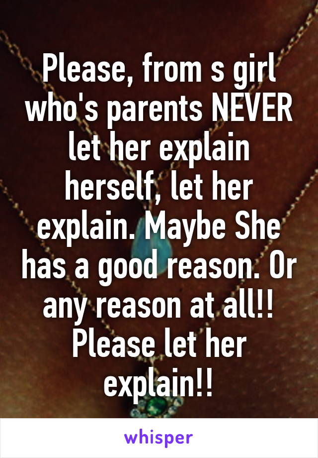 Please, from s girl who's parents NEVER let her explain herself, let her explain. Maybe She has a good reason. Or any reason at all!! Please let her explain!!