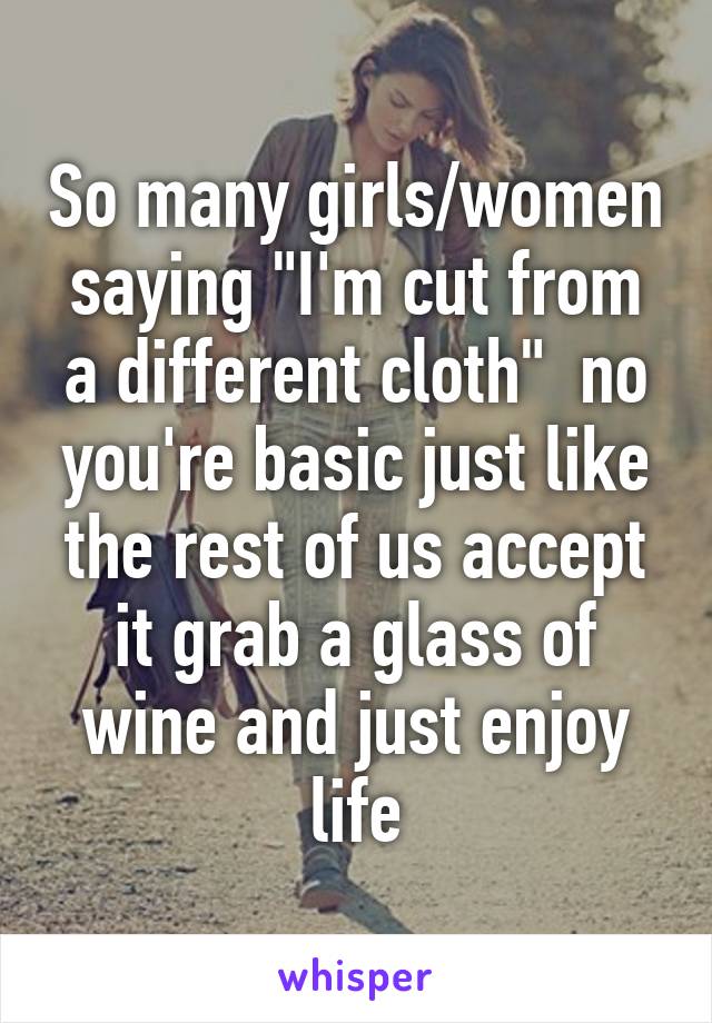 So many girls/women saying "I'm cut from a different cloth"  no you're basic just like the rest of us accept it grab a glass of wine and just enjoy life