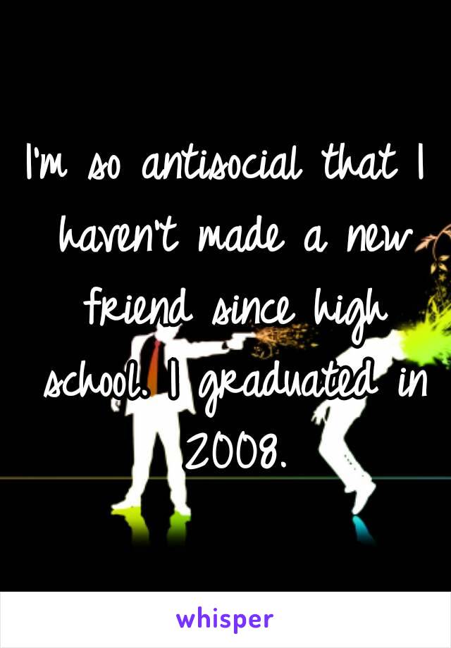 I'm so antisocial that I haven't made a new friend since high school. I graduated in 2008.