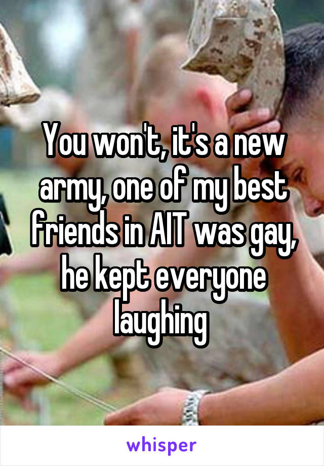 You won't, it's a new army, one of my best friends in AIT was gay, he kept everyone laughing 