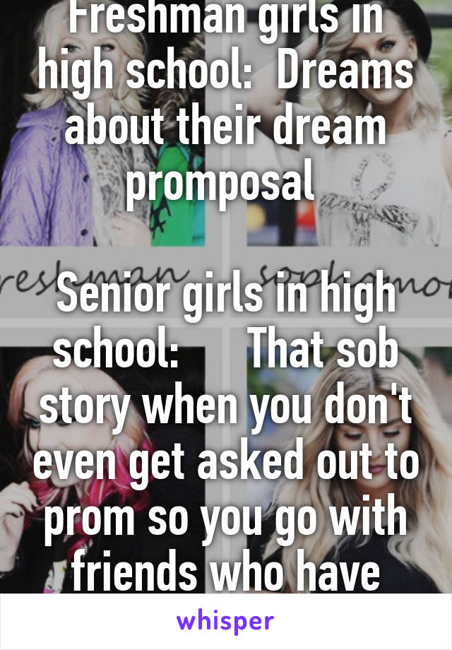 Freshman girls in high school:  Dreams about their dream promposal 

Senior girls in high school:      That sob story when you don't even get asked out to prom so you go with friends who have dates