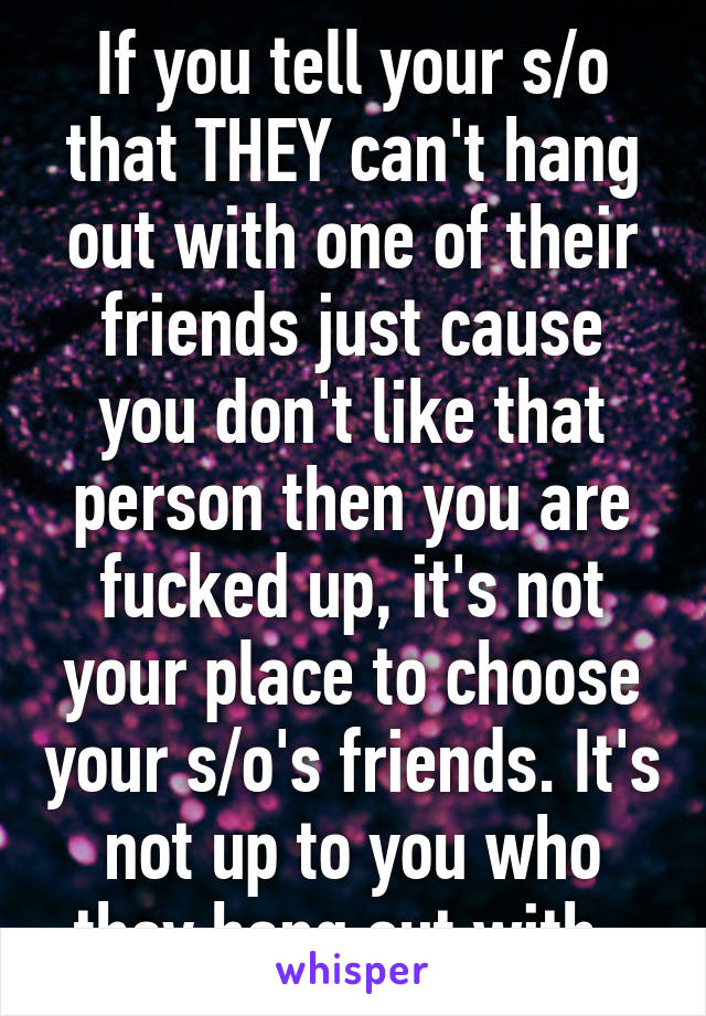 If you tell your s/o that THEY can't hang out with one of their friends just cause you don't like that person then you are fucked up, it's not your place to choose your s/o's friends. It's not up to you who they hang out with. 