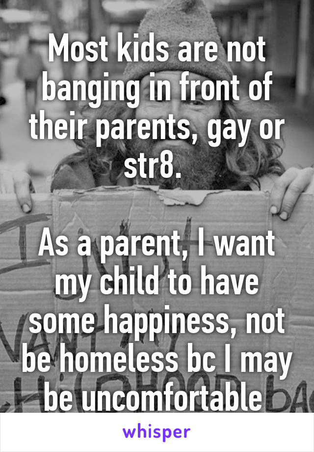 Most kids are not banging in front of their parents, gay or str8. 

As a parent, I want my child to have some happiness, not be homeless bc I may be uncomfortable 