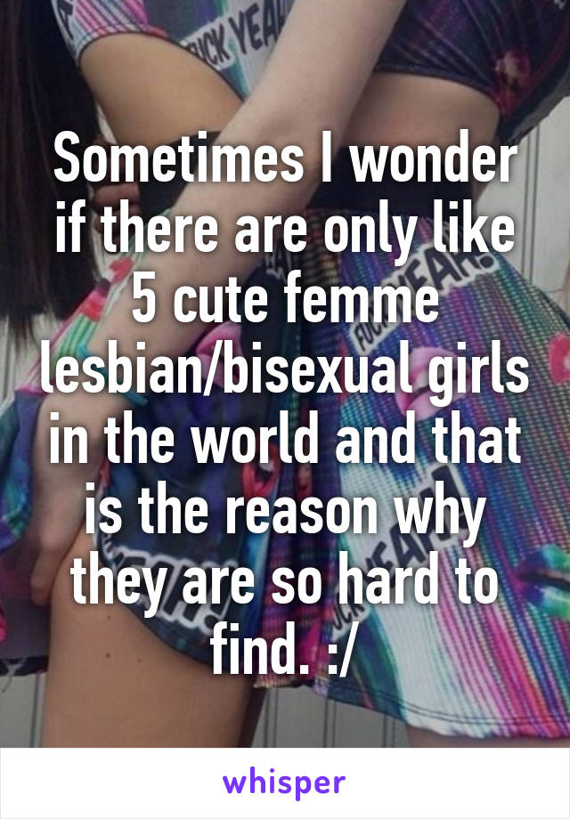 Sometimes I wonder if there are only like 5 cute femme lesbian/bisexual girls in the world and that is the reason why they are so hard to find. :/