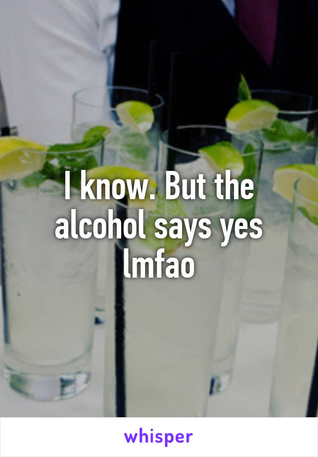 I know. But the alcohol says yes lmfao