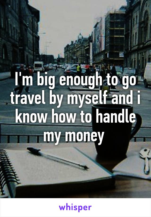 I'm big enough to go travel by myself and i know how to handle my money 