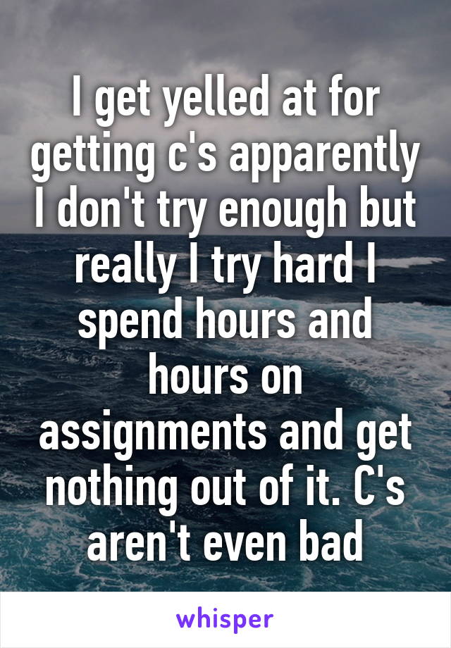 I get yelled at for getting c's apparently I don't try enough but really I try hard I spend hours and hours on assignments and get nothing out of it. C's aren't even bad