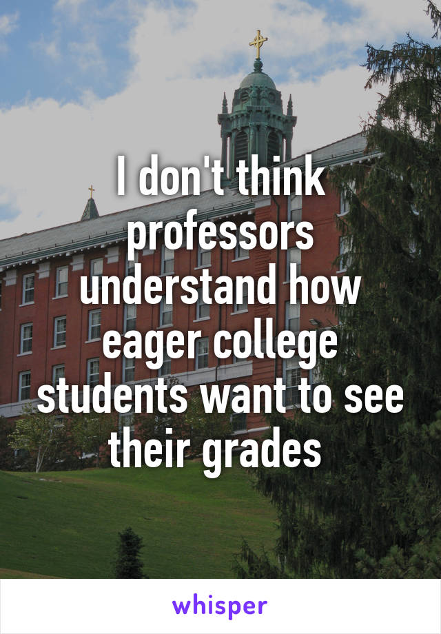 I don't think professors understand how eager college students want to see their grades 