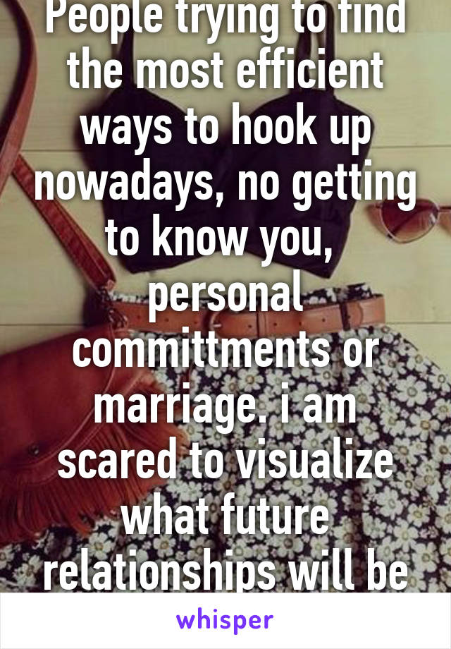 People trying to find the most efficient ways to hook up nowadays, no getting to know you,  personal committments or marriage. i am scared to visualize what future relationships will be like. 