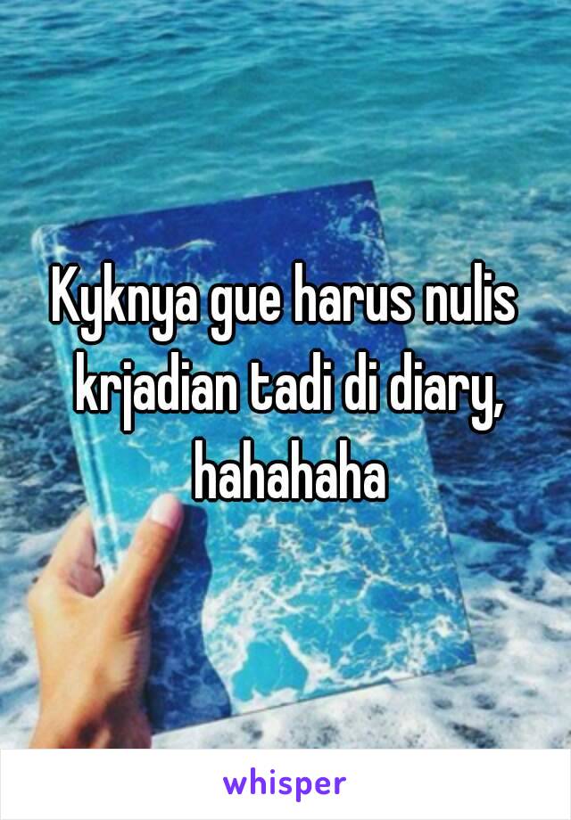 Kyknya gue harus nulis krjadian tadi di diary, hahahaha