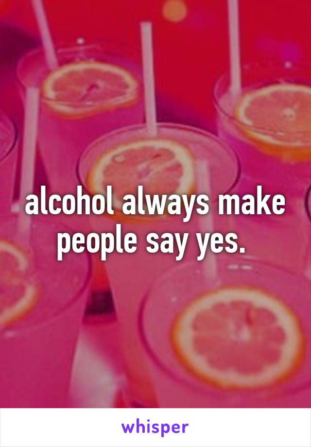 alcohol always make people say yes. 