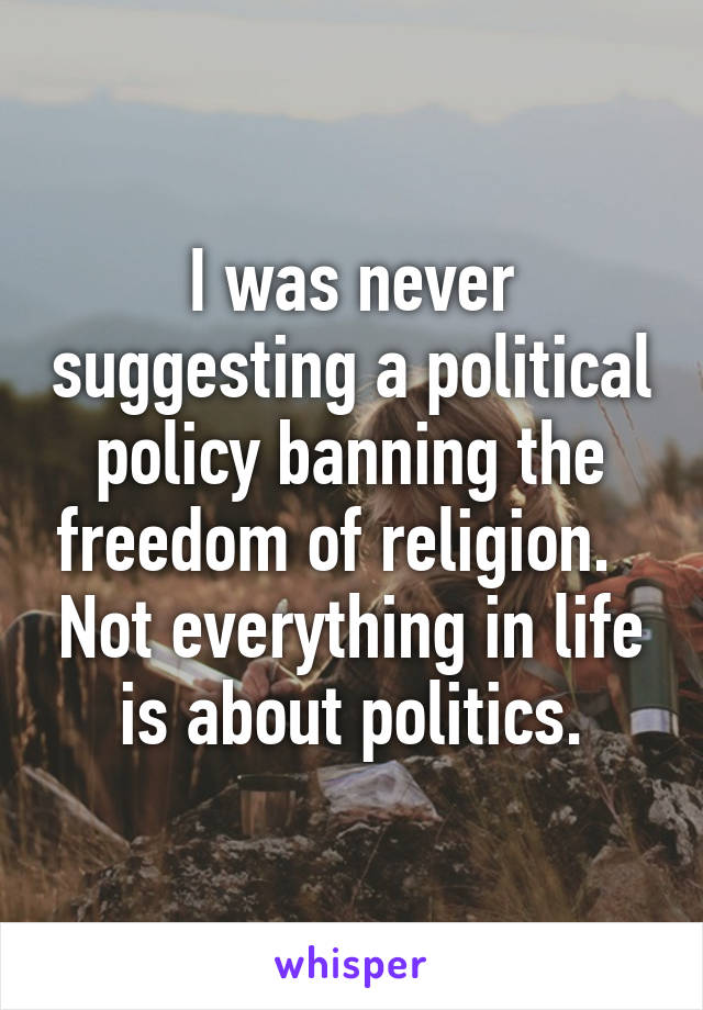 I was never suggesting a political policy banning the freedom of religion.   Not everything in life is about politics.