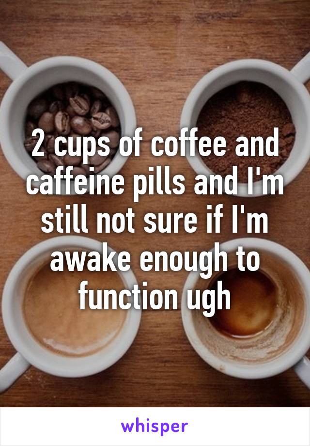 2 cups of coffee and caffeine pills and I'm still not sure if I'm awake enough to function ugh