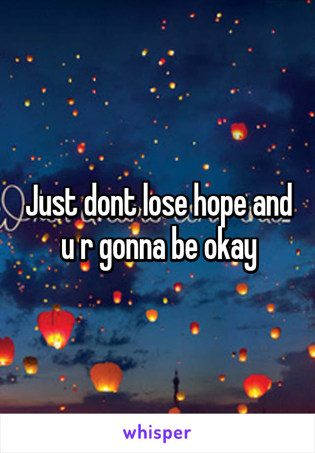 Just dont lose hope and u r gonna be okay