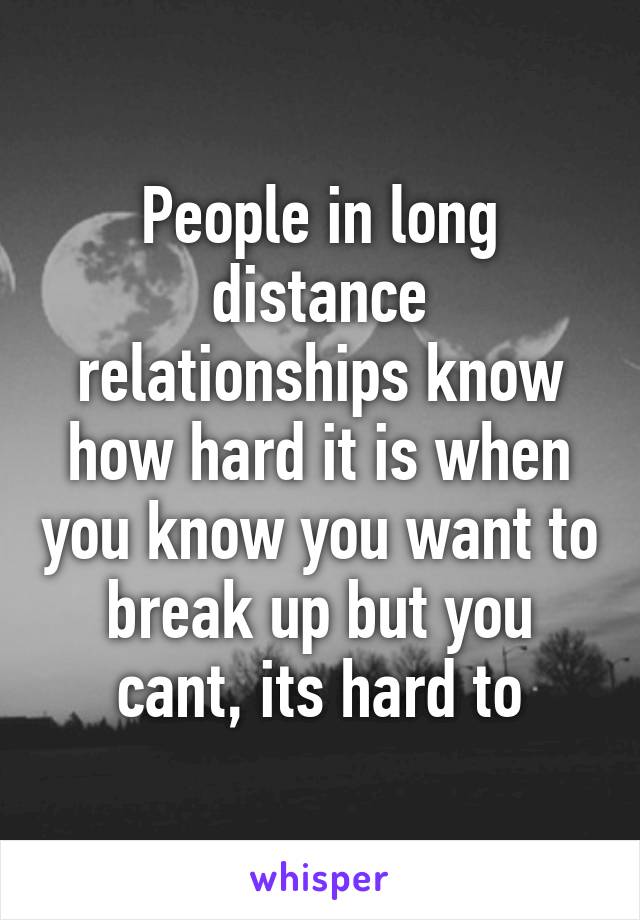 People in long distance relationships know how hard it is when you know you want to break up but you cant, its hard to