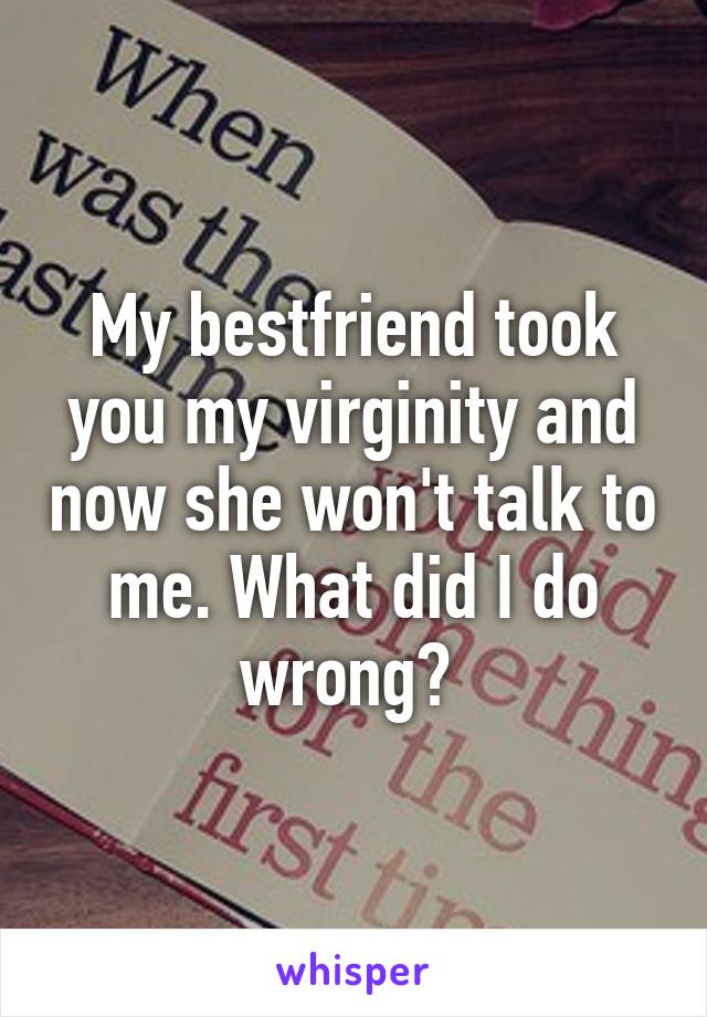 My bestfriend took you my virginity and now she won't talk to me. What did I do wrong? 