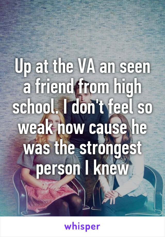 Up at the VA an seen a friend from high school. I don't feel so weak now cause he was the strongest person I knew