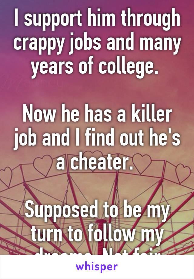 I support him through crappy jobs and many years of college. 

Now he has a killer job and I find out he's a cheater. 

Supposed to be my turn to follow my dreams. Not fair