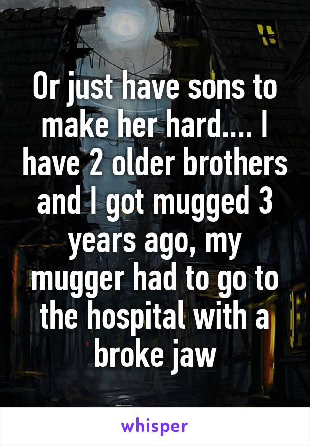 Or just have sons to make her hard.... I have 2 older brothers and I got mugged 3 years ago, my mugger had to go to the hospital with a broke jaw