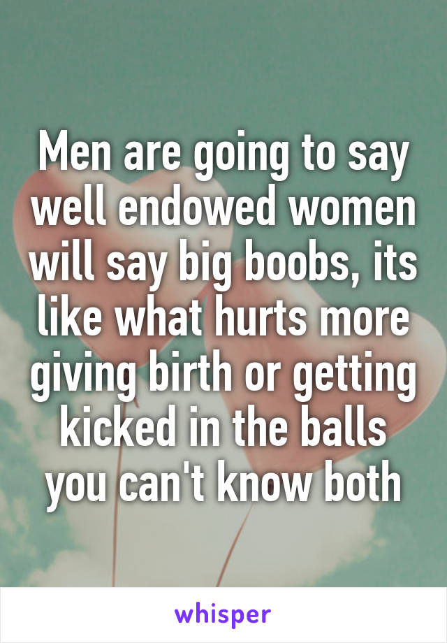 Men are going to say well endowed women will say big boobs, its like what hurts more giving birth or getting kicked in the balls you can't know both