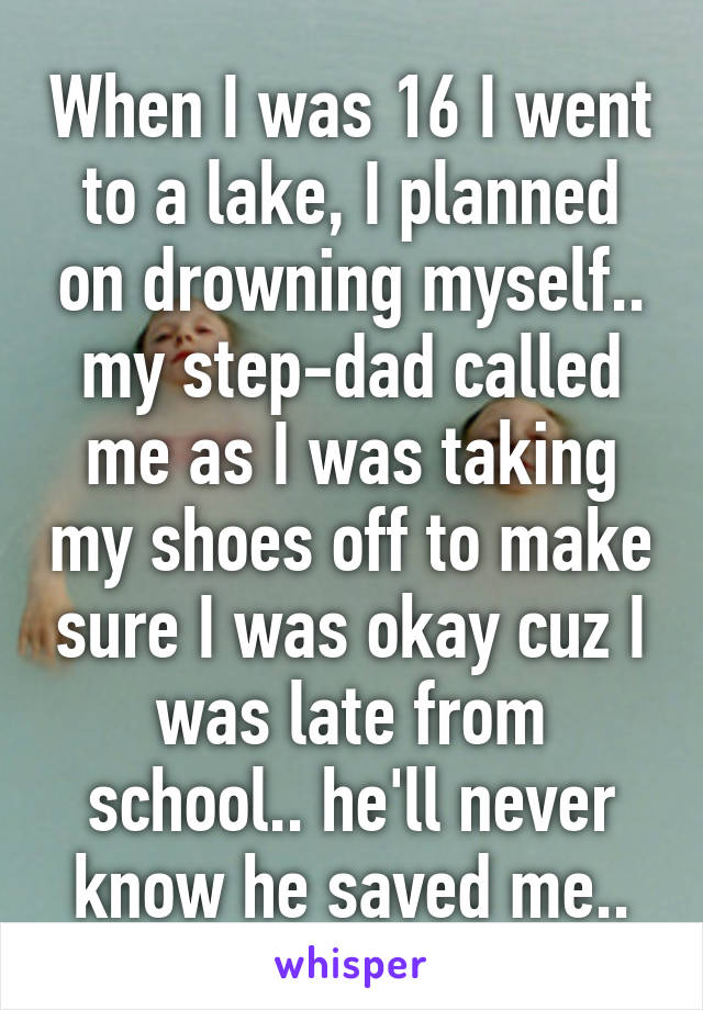 When I was 16 I went to a lake, I planned on drowning myself.. my step-dad called me as I was taking my shoes off to make sure I was okay cuz I was late from school.. he'll never know he saved me..